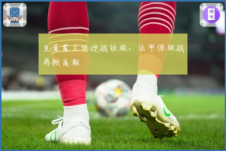 克莱蒙主场迎战劲旅，法甲保级战再掀高潮