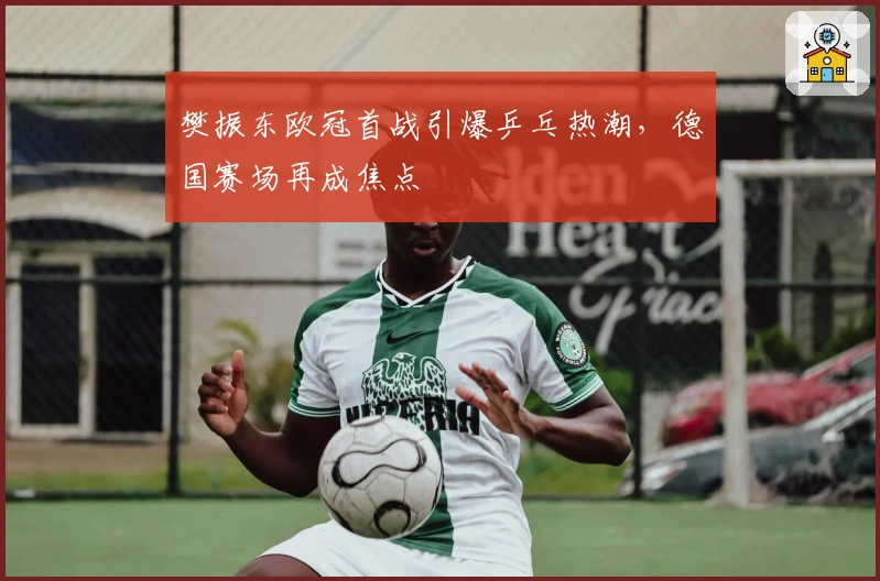 樊振东欧冠首战引爆乒乓热潮，德国赛场再成焦点