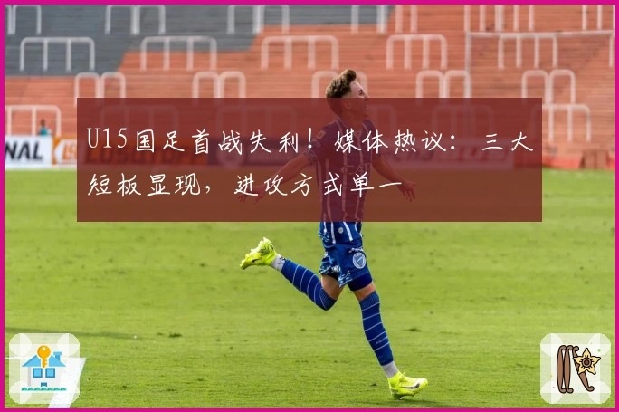 U15国足首战失利！媒体热议：三大短板显现，进攻方式单一