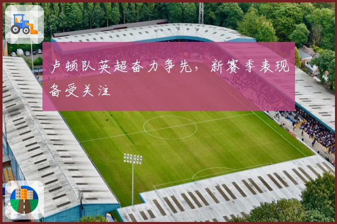 卢顿队英超奋力争先，新赛季表现备受关注