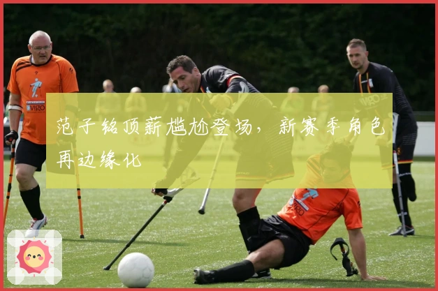 范子铭顶薪尴尬登场，新赛季角色再边缘化