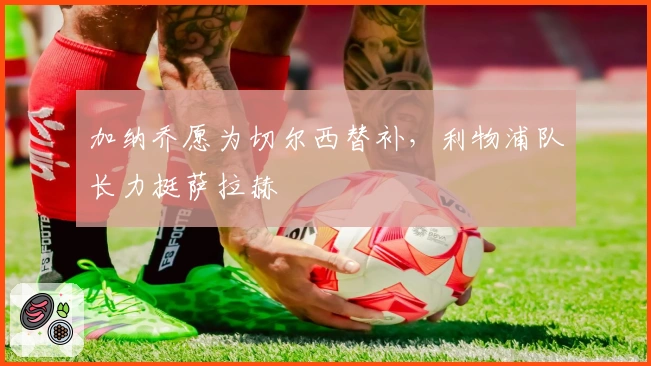 加纳乔愿为切尔西替补，利物浦队长力挺萨拉赫