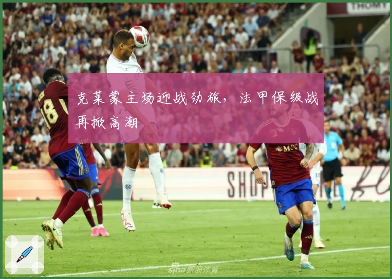 克莱蒙主场迎战劲旅，法甲保级战再掀高潮