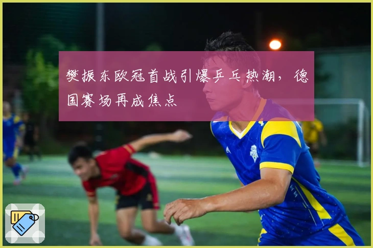 樊振东欧冠首战引爆乒乓热潮，德国赛场再成焦点