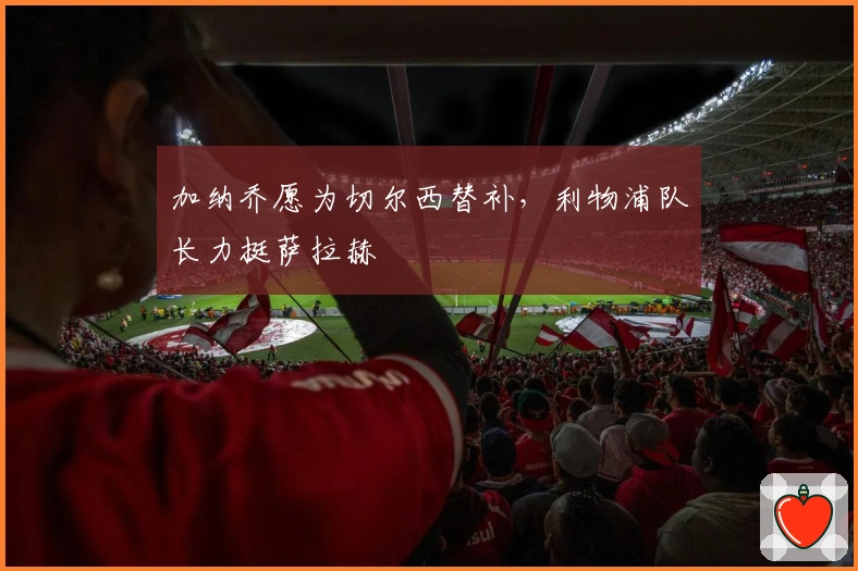 加纳乔愿为切尔西替补，利物浦队长力挺萨拉赫