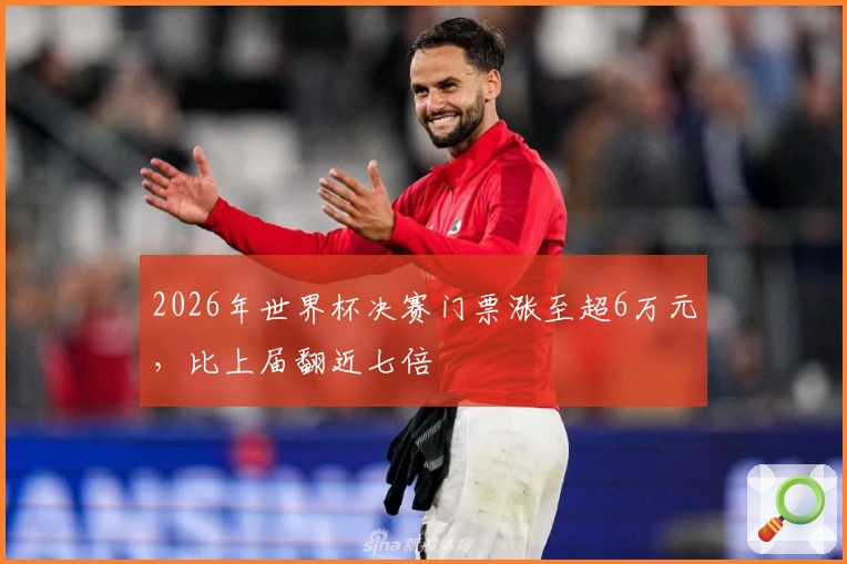 2026年世界杯决赛门票涨至超6万元，比上届翻近七倍